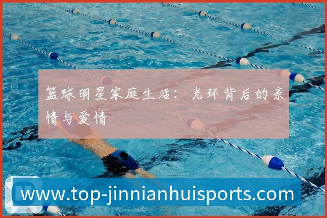 篮球明星家庭生活:光环背后的亲情与爱情