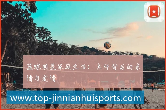 篮球明星家庭生活:光环背后的亲情与爱情